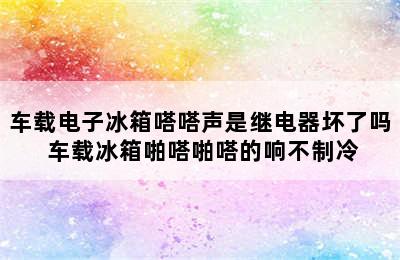 车载电子冰箱嗒嗒声是继电器坏了吗 车载冰箱啪嗒啪嗒的响不制冷